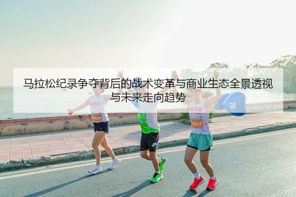 马拉松纪录争夺背后的战术变革与商业生态全景透视与未来走向趋势