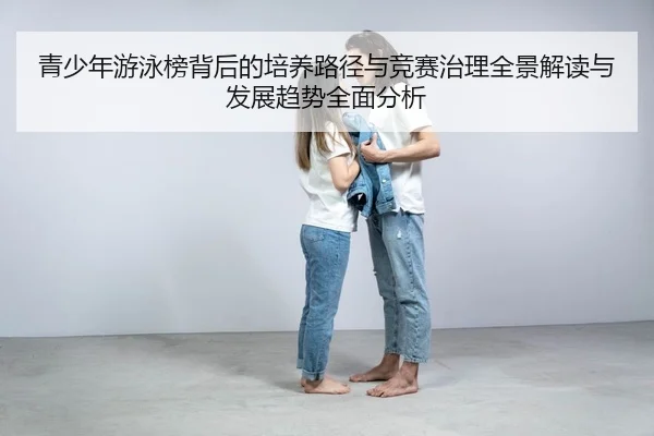 青少年游泳榜背后的培养路径与竞赛治理全景解读与发展趋势全面分析