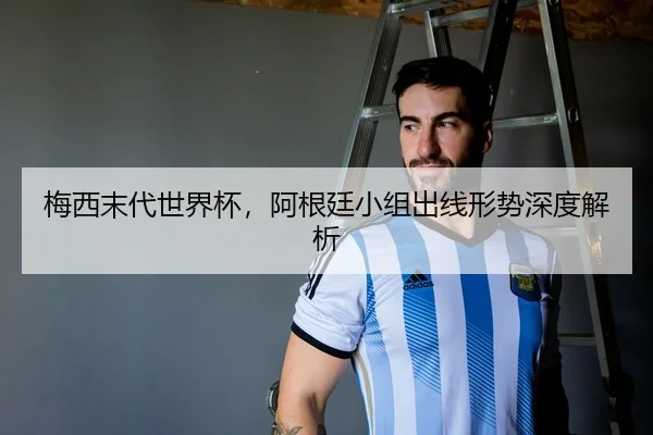 梅西末代世界杯，阿根廷小组出线形势深度解析