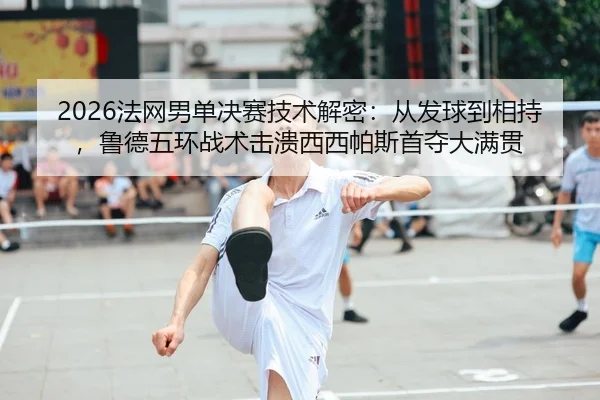 2026法网男单决赛技术解密：从发球到相持，鲁德五环战术击溃西西帕斯首夺大满贯